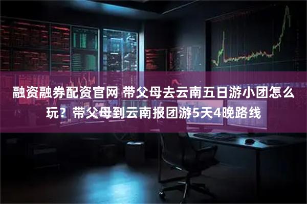 融资融券配资官网 带父母去云南五日游小团怎么玩？带父母到云南报团游5天4晚路线