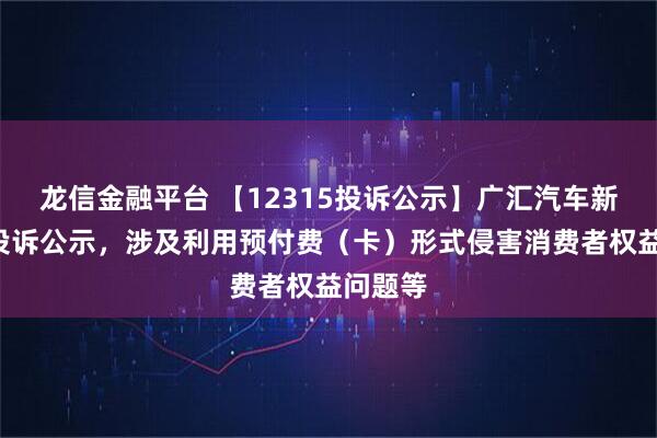 龙信金融平台 【12315投诉公示】广汇汽车新增2件投诉公示，涉及利用预付费（卡）形式侵害消费者权益问题等