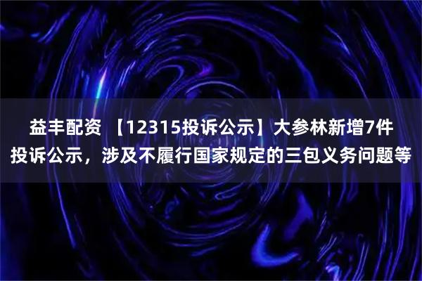 益丰配资 【12315投诉公示】大参林新增7件投诉公示，涉及不履行国家规定的三包义务问题等