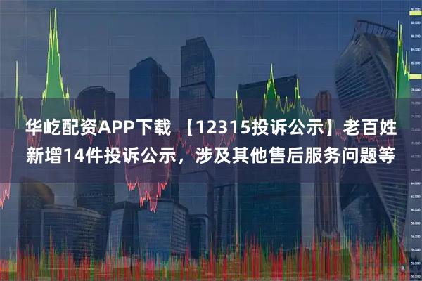 华屹配资APP下载 【12315投诉公示】老百姓新增14件投诉公示，涉及其他售后服务问题等