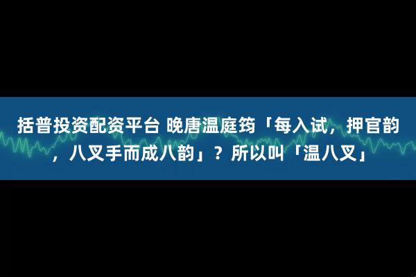 括普投资配资平台 晚唐温庭筠「每入试，押官韵，八叉手而成八韵」？所以叫「温八叉」