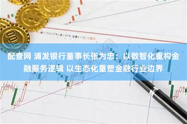 配查网 浦发银行董事长张为忠:以数智化重构金融服务逻辑 以生态化重塑金融行业边界