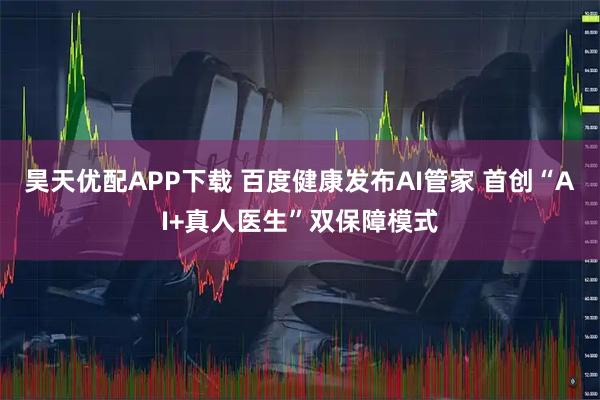 昊天优配APP下载 百度健康发布AI管家 首创“AI+真人医生”双保障模式