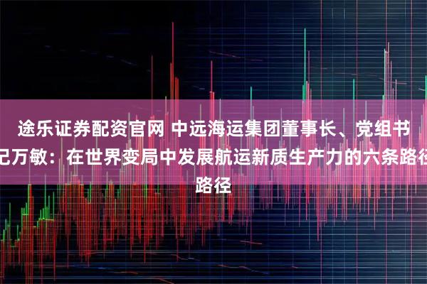 途乐证券配资官网 中远海运集团董事长、党组书记万敏：在世界变局中发展航运新质生产力的六条路径