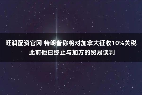 旺润配资官网 特朗普称将对加拿大征收10%关税 此前他已终止与加方的贸易谈判