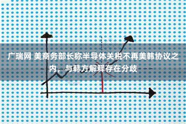 广瑞网 美商务部长称半导体关税不再美韩协议之内,与韩方解释存在分歧