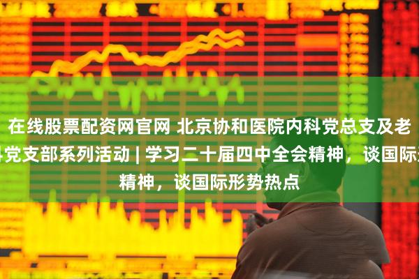 在线股票配资网官网 北京协和医院内科党总支及老年医学科党支部系列活动 | 学习二十届四中全会精神，谈国际形势热点