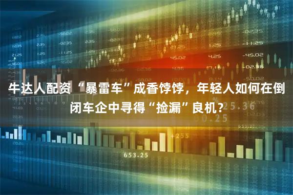牛达人配资 “暴雷车”成香饽饽，年轻人如何在倒闭车企中寻得“捡漏”良机？