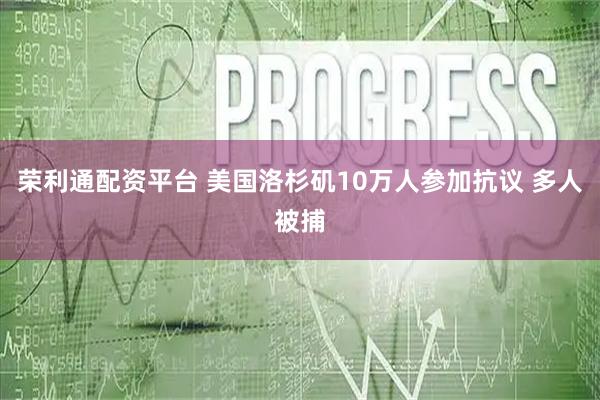 荣利通配资平台 美国洛杉矶10万人参加抗议 多人被捕