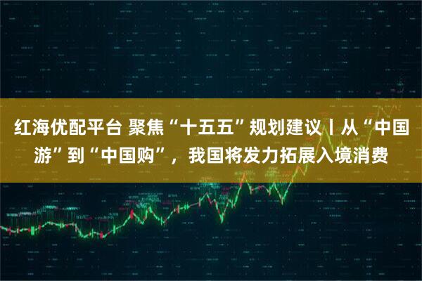 红海优配平台 聚焦“十五五”规划建议丨从“中国游”到“中国购”,我国将发力拓展入境消费