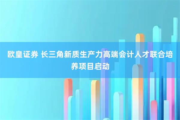 欧皇证券 长三角新质生产力高端会计人才联合培养项目启动