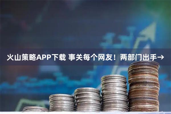 火山策略APP下载 事关每个网友！两部门出手→