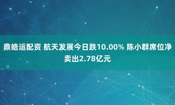鼎皓运配资 航天发展今日跌10.00% 陈小群席位净卖出2.78亿元