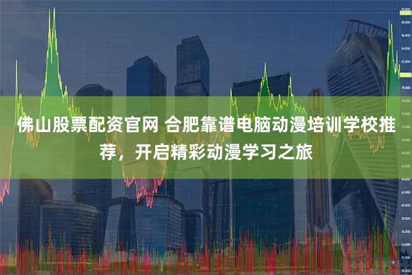 佛山股票配资官网 合肥靠谱电脑动漫培训学校推荐，开启精彩动漫学习之旅