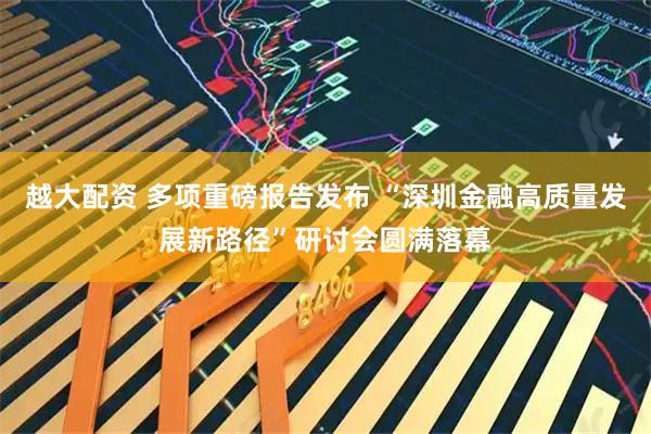 越大配资 多项重磅报告发布 “深圳金融高质量发展新路径”研讨会圆满落幕