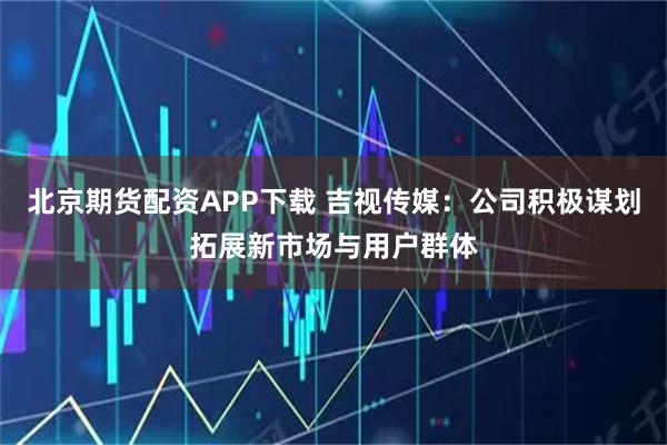 北京期货配资APP下载 吉视传媒：公司积极谋划拓展新市场与用户群体
