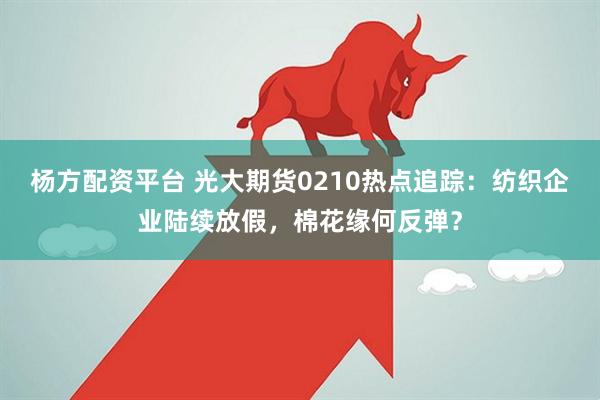 杨方配资平台 光大期货0210热点追踪：纺织企业陆续放假，棉花缘何反弹？