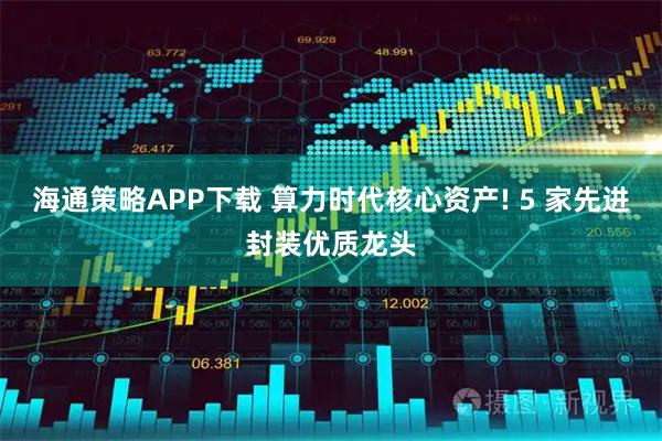 海通策略APP下载 算力时代核心资产! 5 家先进封装优质龙头