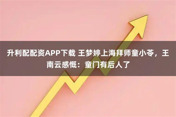 升利配配资APP下载 王梦婷上海拜师童小苓，王南云感慨：童门有后人了