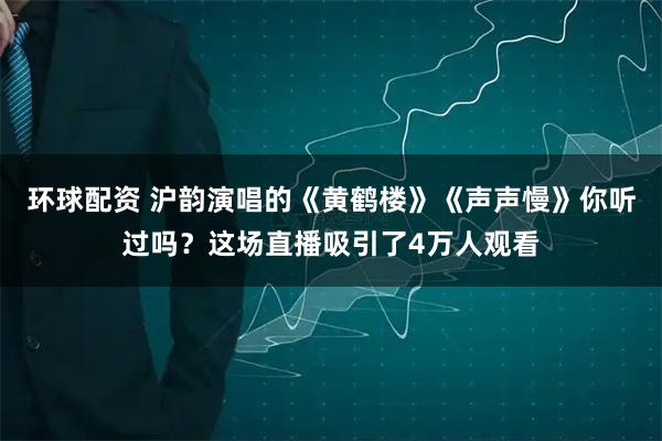 环球配资 沪韵演唱的《黄鹤楼》《声声慢》你听过吗？这场直播吸引了4万人观看