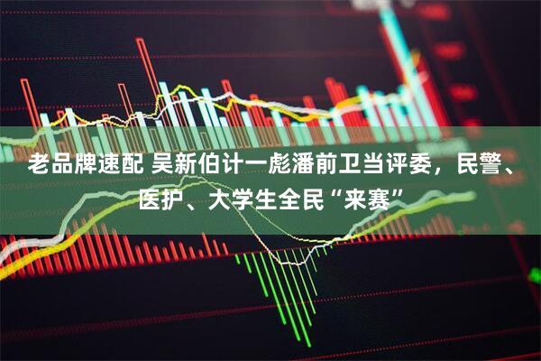 老品牌速配 吴新伯计一彪潘前卫当评委，民警、医护、大学生全民“来赛”
