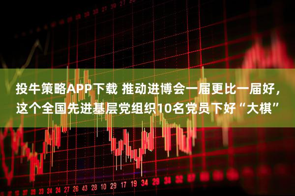 投牛策略APP下载 推动进博会一届更比一届好，这个全国先进基层党组织10名党员下好“大棋”