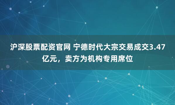 沪深股票配资官网 宁德时代大宗交易成交3.47亿元，卖方为机构专用席位