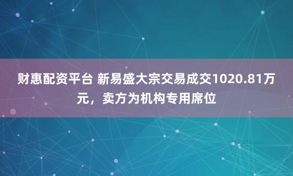 财惠配资平台 新易盛大宗交易成交1020.81万元，卖方为机构专用席位